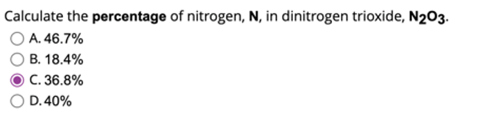Calculate the percentage of nitrogen, N, in dinitrogen trioxide, N203.
A. 46.7%
B. 18.4%
C. 36.8%
D. 40%
