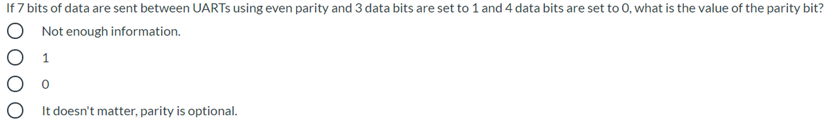If 7 bits of data are sent between UARTS using even parity and 3 data bits are set to 1 and 4 data bits are set to 0, what is the value of the parity bit?
Not enough information.
1
It doesn't matter, parity is optional.
