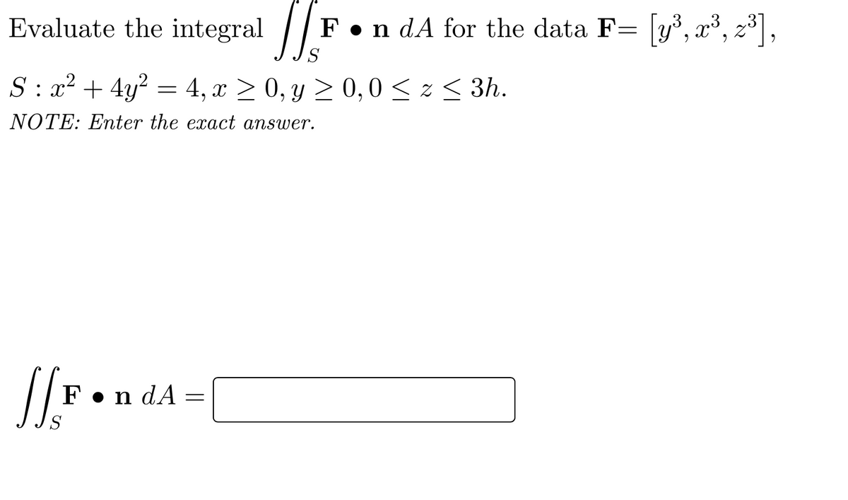 E
valuate the integral | F
•n dA for the data F= y,
S : x² + 4y? = 4, x > 0, y 2 0,0 < z < 3h.
NOTE: Enter the exact answer.
F•n dA =
