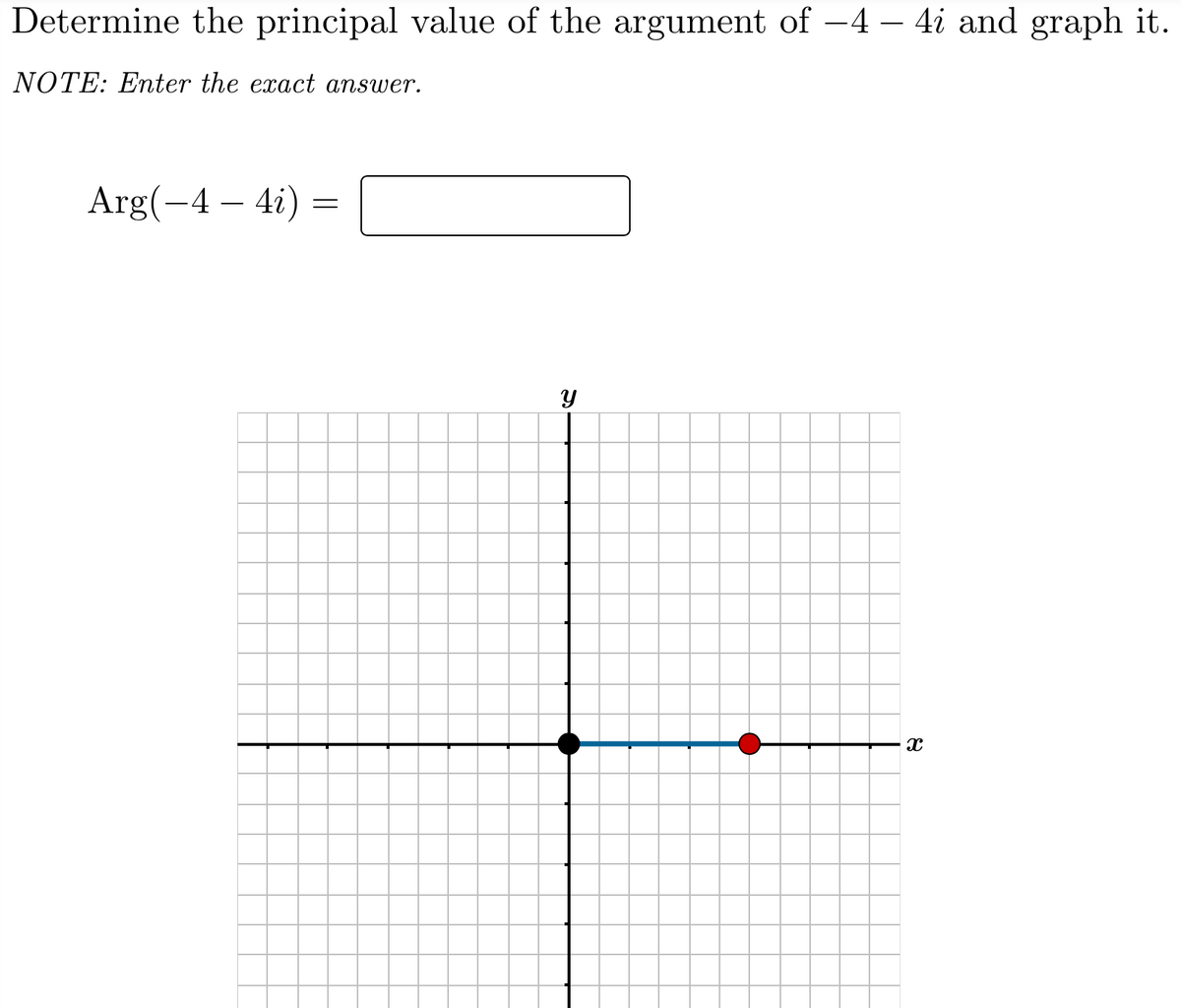 Determine the principal value of the argument of -4 – 4i and graph it.
NOTE: Enter the exact answer.
Arg(-4 – 4i) =
