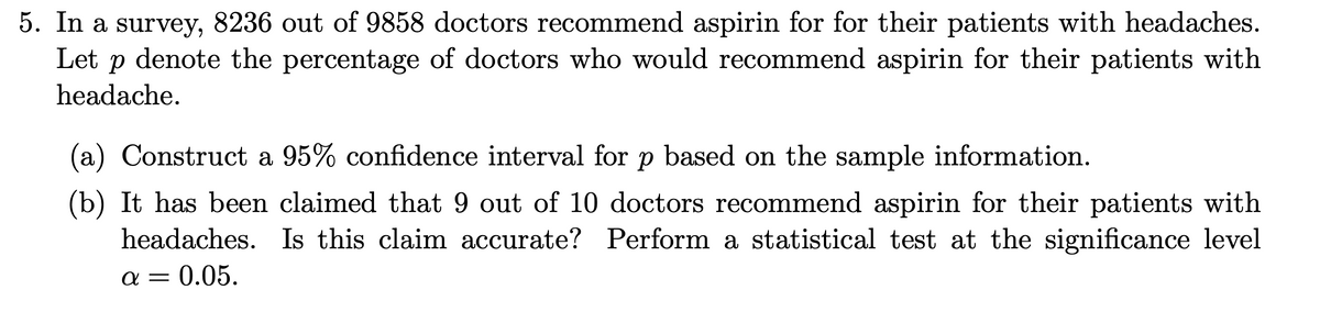 5. In a survey, 8236 out of 9858 doctors recommend aspirin for for their patients with headaches.
Let p denote the percentage of doctors who would recommend aspirin for their patients with
headache.
(a) Construct a 95% confidence interval for p based on the sample information.
(b) It has been claimed that 9 out of 10 doctors recommend aspirin for their patients with
headaches. Is this claim accurate? Perform a statistical test at the significance level
a = 0.05.