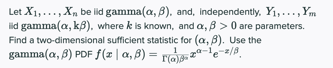 Let X1,..., Xn be iid gamma(a, B), and, independently, Y1,..., Ym
iid gamma(a, kß), where k is known, and a, B > 0 are parameters.
Find a two-dimensional sufficient statistic for (a, B). Use the
gamma(a, B) PDF ƒ(x | a, ß) =
1
a-1
T(@)Ba

