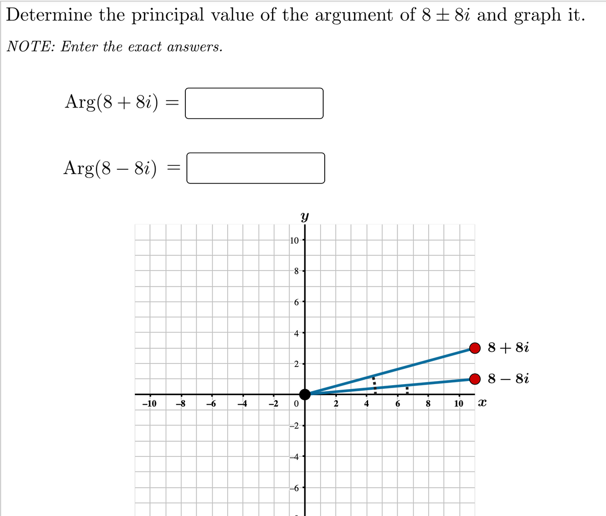 Determine the principal value of the argument of 8 + 8i and graph it.
NOTE: Enter the exact answers.
Arg(8+ 8i)
Arg(8 – 8i)
10
-8-
9-
4-
8+ 8i
8i
-10
-8
-6
-2
2
4
8
10
-2
-4
-6
2.

