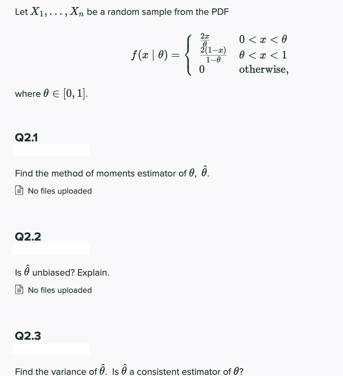 Let X1, ... , Xn be a random sample from the PDF
2x
0 < x < 0
0 < x < 1
otherwise,
f(x | 0) =
2(1-x)
1-0
where 0 E [0, 1].
Q2.1
Find the method of moments estimator of 0, 0.
No files uploaded
Q2.2
Is O unbiased? Explain.
No files uploaded
Q2.3
Find the variance of 0. Is O a consistent estimator of 0?
