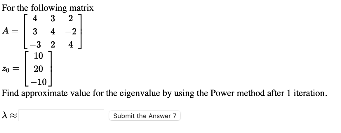 For the following matrix
4
3
A =
3
4
-2
-3 2
4
10
20 =
20
-10.
Find approximate value for the eigenvalue by using the Power method after 1 iteration.
Submit the Answer 7
