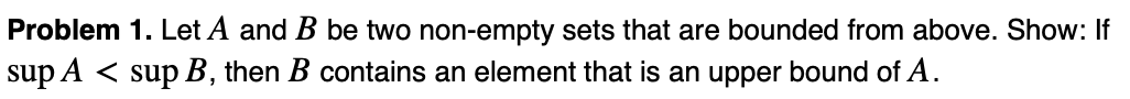 Problem 1. Let A and B be two non-empty sets that are bounded from above. Show: If
sup A < sup B, then B contains an element that is an upper bound of A.
