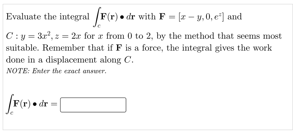Evaluate the integral /F(r) • dr with F = [x – y, 0, e²] and
-
C: y = 3x?, z = 2x for x from 0 to 2, by the method that seems most
suitable. Remember that if F is a force, the integral gives the work
done in a displacement along C.
NOTE: Enter the exact answer.
F(r) • dr =
