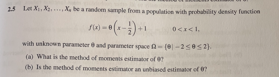 2.5
Let X1, X2, ..., Xn be a random sample from a population with probability density function
f(x) = 0 (x-
0 <x< 1,
+1
with unknown parameter 0 and parameter space 2= {0| – 2<0<2}.
(a) What is the method of moments estimator of 0?
(b) Is the method of moments estimator an unbiased estimator of 0?
