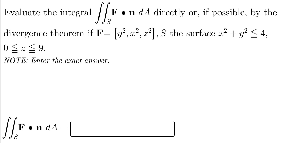 Evaluate the integral |/F
n dA directly or, if possible, by the
divergence theorem if F= y² , x², z²| , S the surface x? + y?< 4,
0 <z< 9.
NOTE: Enter the exact answer.
F•n dA
S

