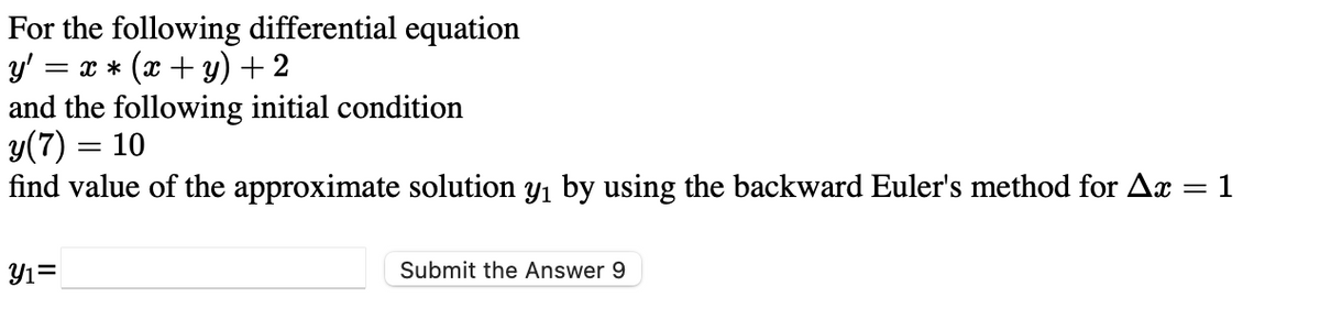 For the following differential equation
= x * (x + y) + 2
and the following initial condition
y(7) = 10
find value of the approximate solution y1 by using the backward Euler's method for Ax
1
Y1=
Submit the Answer 9
