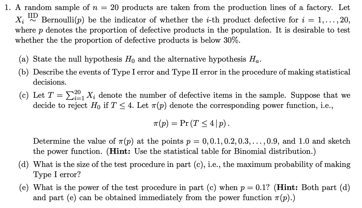 1. A random sample of n = 20 products are taken from the production lines of a factory. Let
IID
Xi Bernoulli(p) be the indicator of whether the i-th product defective for i = 1,..., 20,
where р denotes the proportion of defective products in the population. It is desirable to test
whether the the proportion of defective products is below 30%.
(a) State the null hypothesis Ho and the alternative hypothesis Ha.
(b) Describe the events of Type I error and Type II error in the procedure of making statistical
decisions.
20
i=1
(c) Let T = 2₁X; denote the number of defective items in the sample. Suppose that we
Σ
decide to reject Ho if T ≤ 4. Let (p) denote the corresponding power function, i.e.,
T(P) = Pr (T≤4|p).
Determine the value of (p) at the points p = 0, 0.1, 0.2, 0.3,...,0.9, and 1.0 and sketch
the power function. (Hint: Use the statistical table for Binomial distribution.)
(d) What is the size of the test procedure in part (c), i.e., the maximum probability of making
Type I error?
(e) What is the power of the test procedure in part (c) when p = 0.1? (Hint: Both part (d)
and part (e) can be obtained immediately from the power function (p).)