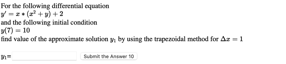 For the following differential equation
y'
= x * (x2 + y) + 2
and the following initial condition
y(7) = 10
find value of the approximate solution y1 by using the trapezoidal method for Ax
%3|
1
%3|
Y1=
Submit the Answer 10
