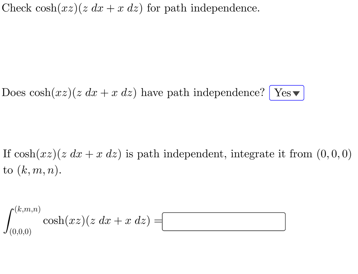 Check cosh(xz)(z dx + x dz) for path independence.
Does cosh(xz)(z dx + x dz) have path independence? Yesv
If cosh(xz)(z dx + x dz) is path independent, integrate it from (0,0,0)
to (k, m, n).
r(k,m,n)
cosh(xz)(z dx + x dz)
(0,0,0)
