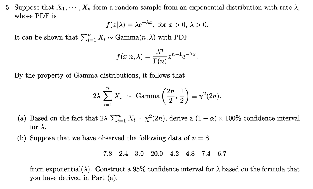5. Suppose that X₁,..., Xn form a random sample from an exponential distribution with rate X,
whose PDF is
-xx
ƒ(x|X) = Ae¯¤, for x > 0, λ > 0.
Gamma(n, A) with PDF
It can be shown that Σ₁ X₁ ~
Xi
In
I(n)
By the property of Gamma distributions, it follows that
f(x|n, x)
=
n
20 ΣΧ ~ Gamma
i=1
xn-¹e-xx
2n 1
22
= x²(2n).
(a) Based on the fact that 2X₁ X; ~ x²(2n), derive a (1 − a) × 100% confidence interval
2λ
for X.
(b) Suppose that we have observed the following data of n = 8
7.8 2.4 3.0 20.0 4.2 4.8 7.4 6.7
from exponential (X). Construct a 95% confidence interval for A based on the formula that
you have derived in Part (a).