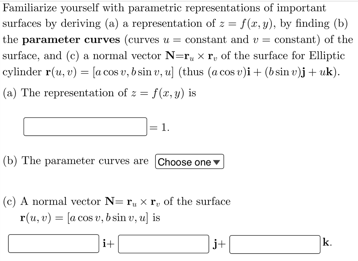 Familiarize yourself with parametric representations of important
surfaces by deriving (a) a representation of z = f(x, y), by finding (b)
the parameter curves (curves u = constant and v = constant) of the
surface, and (c) a normal vector N=r, x r, of the surface for Elliptic
cylinder r(u, v) = [a cos v, b sin v, u] (thus (a cos v)i+ (b sin v)j + uk).
|(a) The representation of z = f(x, y) is
1.
(b) The parameter curves are
Choose one
|(c) A normal vector N= ru × ry of the surface
r(u, v) = [a coS v, b sin v, u] is
i+
j+
k.
