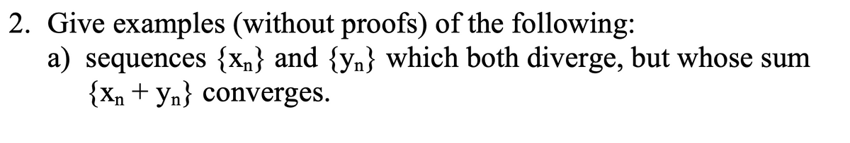 2. Give examples (without proofs) of the following:
a) sequences {xn} and {yn} which both diverge, but whose sum
{Xn+yn} converges.