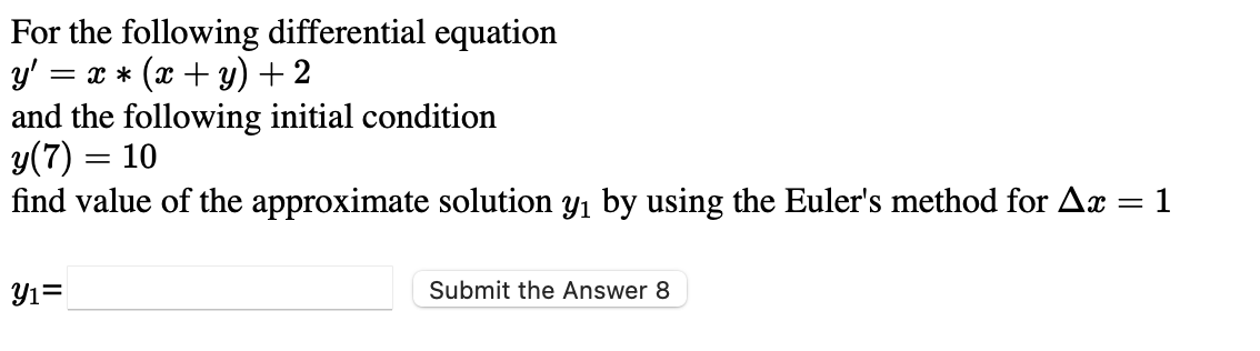 For the following differential equation
y'
= x * (x + y) + 2
and the following initial condition
y(7) = 10
find value of the approximate solution y1 by using the Euler's method for Ax = 1
%3|
Yı=
Submit the Answer 8
