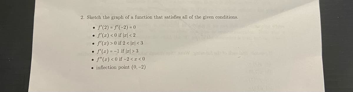 2. Sketch the graph of a function that satisfies all of the given conditions.
• f'(2) = f'(-2) = 0
• f'(x) < 0 if |æ| < 2
• f'(x) >0 if 2 < |æ| < 3
• f'(x) = -1 if |æ| > 3
• f"(x) < 0 if –2 < x < 0
• inflection point (0, -2)
