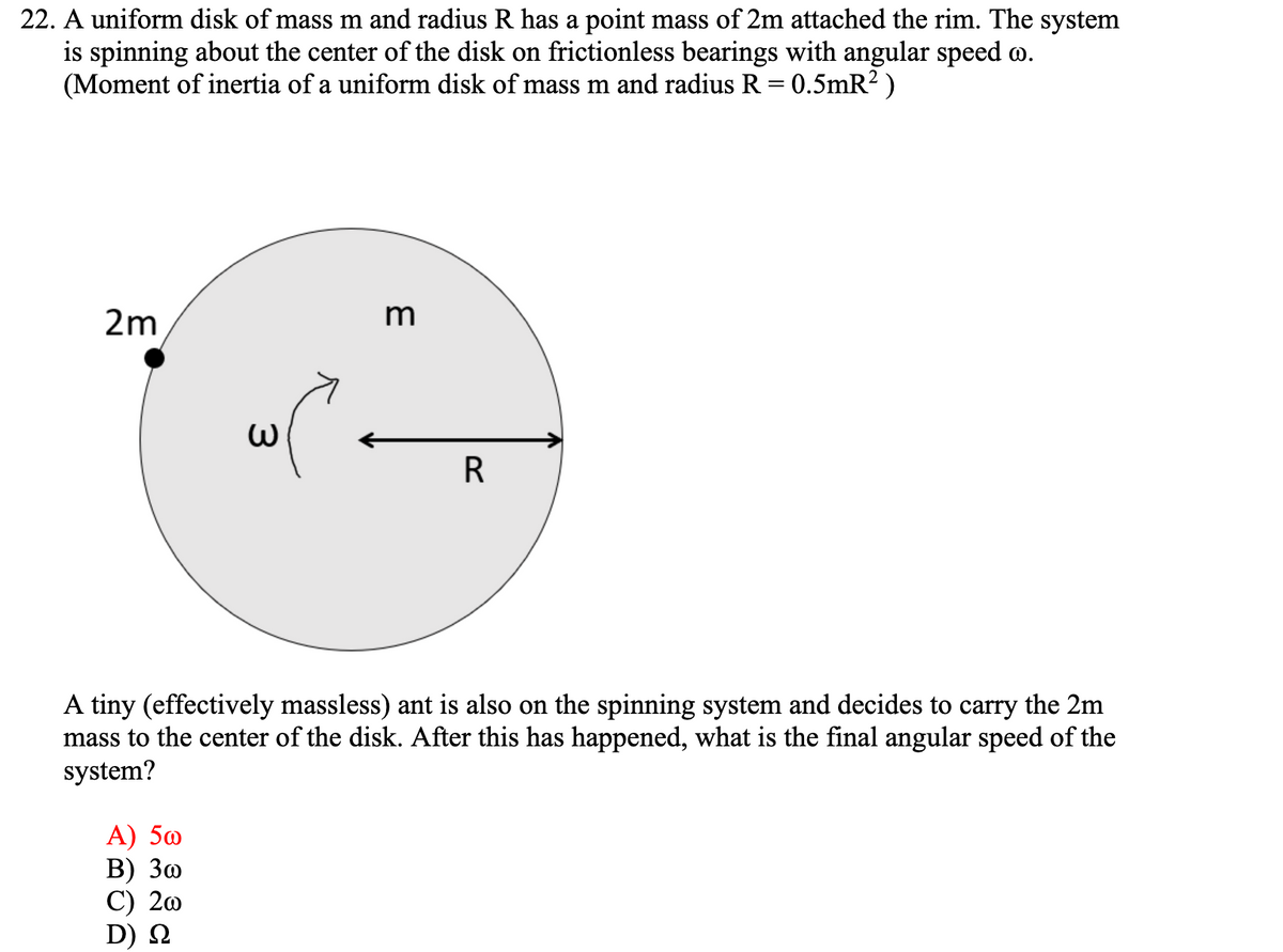 22. A uniform disk of mass m and radius R has a point mass of 2m attached the rim. The system
is spinning about the center of the disk on frictionless bearings with angular speed o.
(Moment of inertia of a uniform disk of mass m and radius R = 0.5mR? )
2m
m
R
A tiny (effectively massless) ant is also on the spinning system and decides to carry the 2m
mass to the center of the disk. After this has happened, what is the final angular speed of the
system?
А) 50
В) Зо
С) 20
D) N
3.

