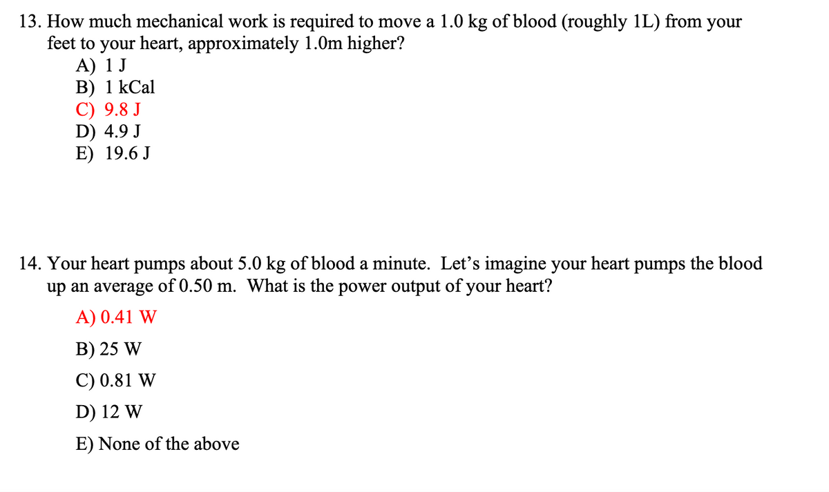 13. How much mechanical work is required to move a 1.0 kg of blood (roughly 1L) from your
feet to your heart, approximately 1.0m higher?
A) 1 J
В) 1 КСal
С) 9.8 J
D) 4.9 J
E) 19.6 J
14. Your heart pumps about 5.0 kg of blood a minute. Let's imagine your
up an average of 0.50 m. What is the power output of your heart?
heart
pumps
the blood
A) 0.41 W
B) 25 W
C) 0.81 W
D) 12 W
E) None of the above
