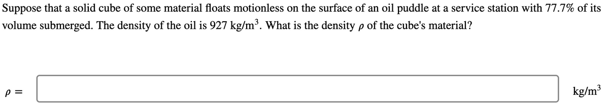 Suppose that a solid cube of some material floats motionless on the surface of an oil puddle at a service station with 77.7% of its
volume submerged. The density of the oil is 927 kg/m³. What is the density p of the cube's material?
kg/m³
