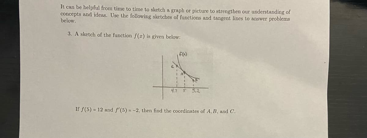 It can be helpful from time to time to sketch a graph or picture to strengthen our understanding of
concepts and ideas. Use the following sketches of functions and tangent lines to answer problems
below.
3. A sketch of the function f(x) is given below:
4.7
55.2
If f(5) = 12 and f'(5) = -2, then find the coordinates of A, B, and C.
