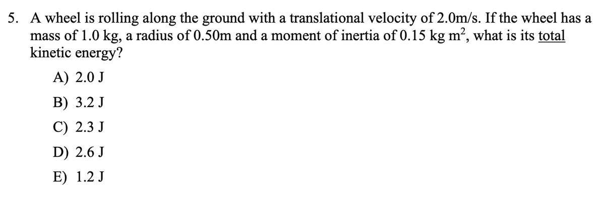 5. A wheel is rolling along the ground with a translational velocity of 2.0m/s. If the wheel has a
mass of 1.0 kg, a radius of 0.50m and a moment of inertia of 0.15 kg m2, what is its total
kinetic energy?
A) 2.0 J
В) 3.2 J
С) 2.3 J
D) 2.6 J
E) 1.2 J
