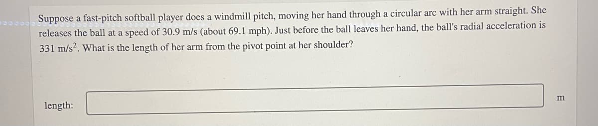 Suppose a fast-pitch softball player does a windmill pitch, moving her hand through a circular arc with her arm straight. She
releases the ball at a speed of 30.9 m/s (about 69.1 mph). Just before the ball leaves her hand, the ball's radial acceleration is
331 m/s?. What is the length of her arm from the pivot point at her shoulder?
m
length:
