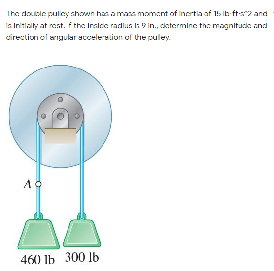 The double pulley shown has a mass moment of inertia of 15 Ib-ft-s^2 and
is initially at rest. If the inside radius is 9 in., determine the magnitude and
direction of angular acceleration of the pulley.
460 lb 300 lb
