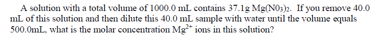 A solution with a total volume of 1000.0 mL contains 37.1g Mg(N03)2. If you remove 40.0
mL of this solution and then dilute this 40.0 mL sample with water until the volume equals
500.0mL, what is the molar concentration Mg* ions in this solution?
2+
