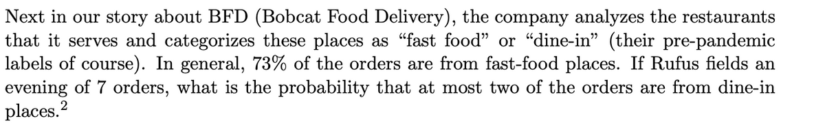 Next in our story about BFD (Bobcat Food Delivery), the company analyzes the restaurants
that it serves and categorizes these places as "fast food" or "dine-in" (their pre-pandemic
labels of course). In general, 73% of the orders are from fast-food places. If Rufus fields an
evening of 7 orders, what is the probability that at most two of the orders are from dine-in
places.?
