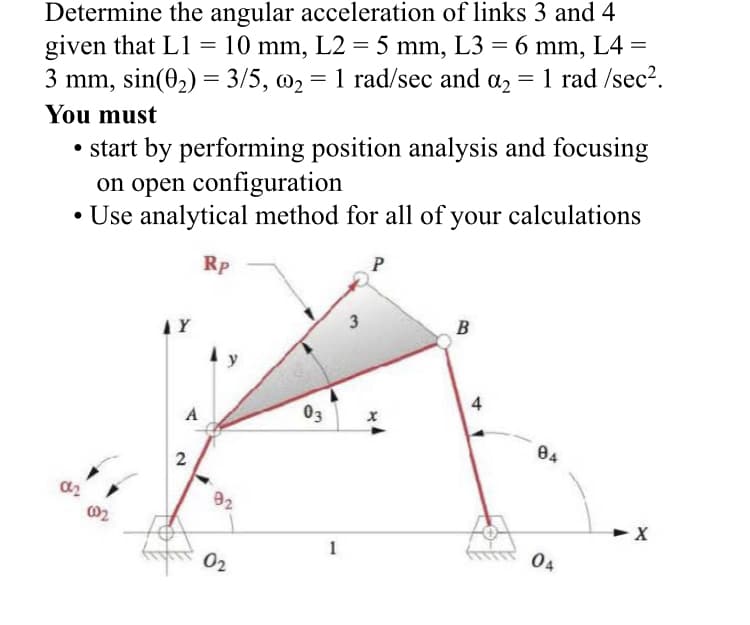 Determine the angular acceleration of links 3 and 4
given that L1 = 10 mm, L2 = 5 mm, L3 = 6 mm, L4 =
3 mm, sin(02) = 3/5, w2 = 1 rad/sec and az = 1 rad /sec?.
%3D
You must
• start by performing position analysis and focusing
on open configuration
• Use analytical method for all of your calculations
Rp
P
3
B
4
A
03
84
92
1
02
04
2)
