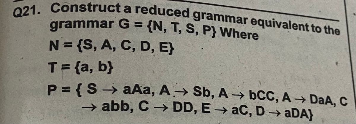 Q21. Construct a reduced grammar equivalent to the
grammar G = {N, T, S, P} Where
N= {S, A, C, D, E}
%3D
T={a, b}
P = {S → aAa, A→ Sb, A bCC, A -→ DaA, C
%3D
→ abb, C → DD, E → aC, D → aDA)
