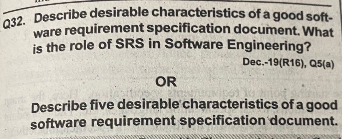 Q32. Describe desirable characteristics of a good soft-
ware requirement specification document. What
is the role of SRS in Software Engineering?
Dec.-19(R16), Q5(a)
OR
Describe five desirable characteristics of a good
software requirement specification document.
