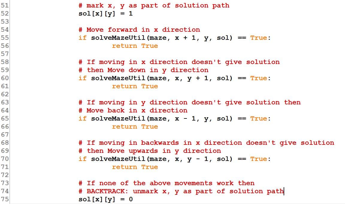 # mark x, y as part of solution path
sol[x] [y] = 1
51
52
53
# Move forward in x direction
if solveMazeUtil (maze, x + 1, y, sol)
54
55
== True:
56
return True
57
# If moving in x direction doesn't give solution
# then Move down in y direction
if solveMazeUtil (maze, x, y + 1, sol)
58
59
60
== True:
61
return True
62
63
# If moving in y direction doesn't give solution then
64
# Move back in x direction
65
if solveMazeUtil (maze, x - 1, y,
sol)
== True:
66
return True
67
68
# If moving in backwards in x direction doesn't give solution
# then Move upwards in y direction
if solveMazeUtil (maze, x, y - 1, sol) == True:
69
70
71
return True
72
73
# If none of the above movements work then
# BACKTRACK: unmark x, y as part of solution path
sol [x] [y] = 0
74
75
