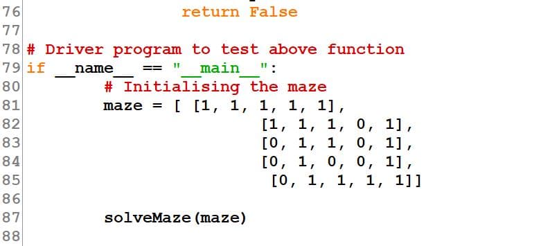 76
return False
77
78 # Driver program to test above function
79 if
name
== " main ":
# Initialising the maze
maze = [ [1, 1, 1, 1, 1],
80
81
[1, 1, 1, 0, 1],
[о, 1, 1, о, 1],
[о, 1, 0, 0, 1],
[о, 1, 1, 1, 1]]
82
83
84
85
86
87
solveMaze (maze)
88
