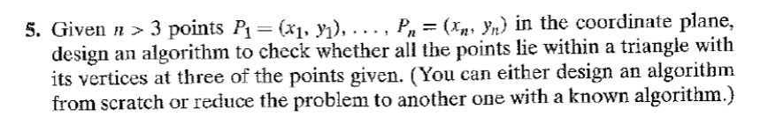 5. Given # > 3 points P₁ = (x₁, y₁), …….‚ P₂ = (x₂‹ Yn) in the coordinate plane,
design an algorithm to check whether all the points lie within a triangle with
its vertices at three of the points given. (You can either design an algorithm
from scratch or reduce the problem to another one with a known algorithm.)