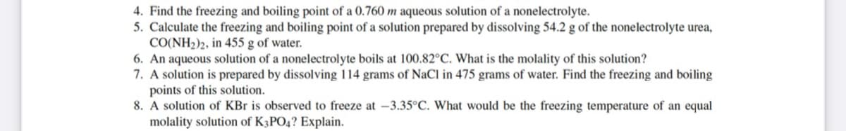 4. Find the freezing and boiling point of a 0.760 m aqueous solution of a nonelectrolyte.
5. Calculate the freezing and boiling point of a solution prepared by dissolving 54.2 g of the nonelectrolyte urea,
CO(NH2)2, in 455 g of water.
6. An aqueous solution of a nonelectrolyte boils at 100.82°C. What is the molality of this solution?
7. A solution is prepared by dissolving 114 grams of NaCl in 475 grams of water. Find the freezing and boiling
points of this solution.
8. A solution of KBr is observed to freeze at –3.35°C. What would be the freezing temperature of an equal
molality solution of K3PO4? Explain.
