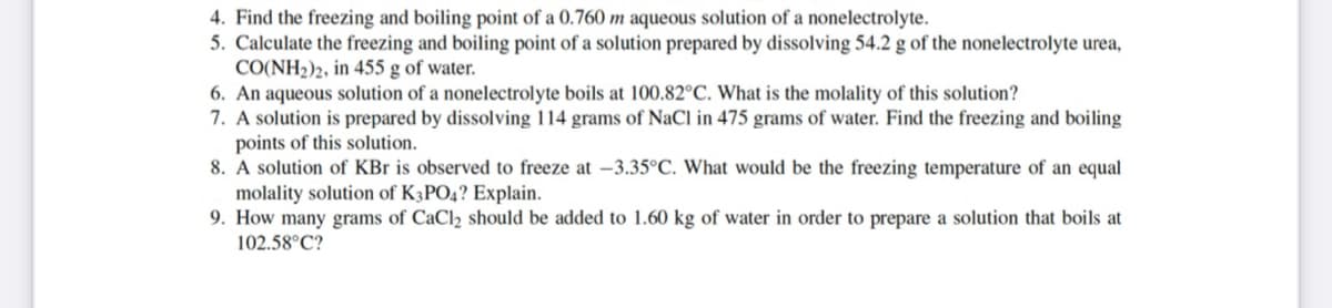4. Find the freezing and boiling point of a 0.760 m aqueous solution of a nonelectrolyte.
5. Calculate the freezing and boiling point of a solution prepared by dissolving 54.2 g of the nonelectrolyte urea,
CO(NH2)2, in 455 g of water.
6. An aqueous solution of a nonelectrolyte boils at 100.82°C. What is the molality of this solution?
7. A solution is prepared by dissolving 114 grams of NaCl in 475 grams of water. Find the freezing and boiling
points of this solution.
8. A solution of KBr is observed to freeze at –3.35°C. What would be the freezing temperature of an equal
molality solution of K3PO4? Explain.
9. How many grams of CaCl2 should be added to 1.60 kg of water in order to prepare a solution that boils at
102.58°C?
