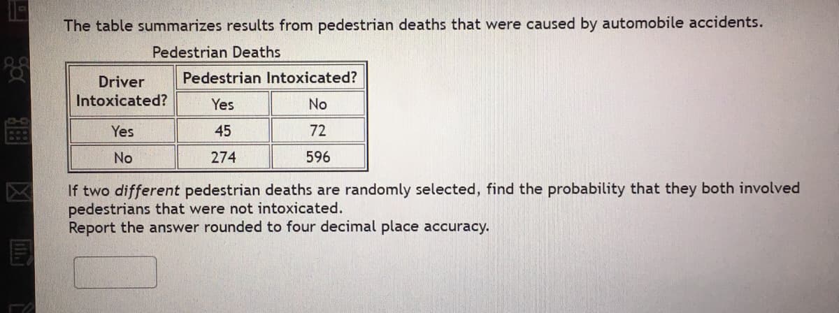 The table summarizes results from pedestrian deaths that were caused by automobile accidents.
Pedestrian Deaths
Driver
Pedestrian Intoxicated?
Intoxicated?
Yes
No
Yes
45
72
No
274
596
If two different pedestrian deaths are randomly selected, find the probability that they both involved
pedestrians that were not intoxicated.
Report the answer rounded to four decimal place accuracy.
区
