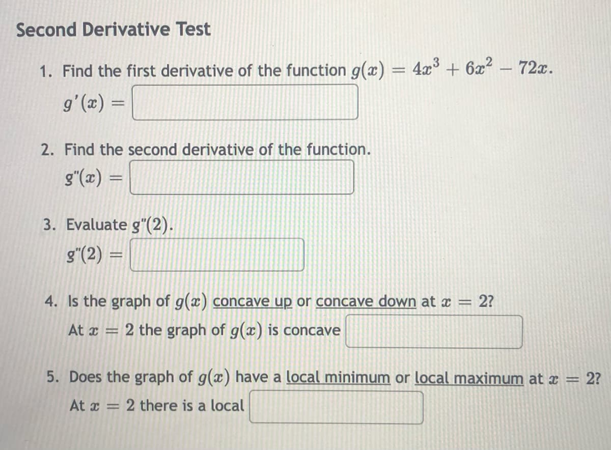 Second Derivative Test
1. Find the first derivative of the function g(x) =
4x + 6x?
72x.
|
g'(x) =
2. Find the second derivative of the function.
g"(x) =
3. Evaluate g"(2).
g"(2) =
|3D
4. Is the graph of g(x) concave up or concave down at x = 2?
At x = 2 the graph of g(x) is concave
%3D
5. Does the graph of g(x) have a local minimum or local maximum at x =
= 2?
At x = 2 there is a local
