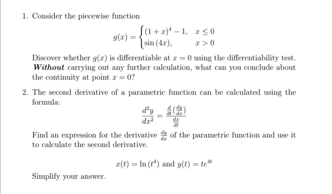 1. Consider the piecewise function
S(1 + x)* – 1, x < 0
g(x) =
sin (4x),
x > 0
Discover whether g(x) is differentiable at x = 0 using the differentiability test.
Without carrying out any further calculation, what can you conclude about
the continuity at point x = 0?
2. The second derivative of a parametric function can be calculated using the
formula:
dy
dx
dx?
Find an expression for the derivative of the parametric function and use it
to calculate the second derivative.
x(t) = In (t*) and y(t) = tet
Simplify your answer.
