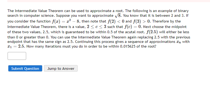 The Intermediate Value Theorem can be used to approximate a root. The following is an example of binary
search in computer science. Suppose you want to approximate V8. You know that it is between 2 and 3. If
you consider the function f(x) = x2 – 8, then note that f(2) < 0 and f(3) > 0. Therefore by the
Intermediate Value Theorem, there is a value, 2 < c < 3 such that f(c) = 0. Next choose the midpoint
of these two values, 2.5, which is guaranteed to be within 0.5 of the acutal root. f(2.5) will either be less
than 0 or greater than 0. You can use the Intermediate Value Theorem again replacing 2.5 with the previous
endpoint that has the same sign as 2.5. Continuing this process gives a sequence of approximations an with
¤1 = 2.5. How many iterations must you do in order to be within 0.015625 of the root?
Submit Question
Jump to Answer
