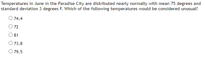 Temperatures in June in the Paradise City are distributed nearly normally with mean 75 degrees and
standard deviation 3 degrees F. Which of the following temperatures would be considered unusual?
74.4
O 72
81
73.8
O 79.5
