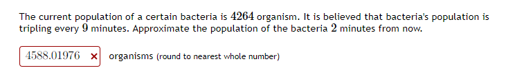The current population of a certain bacteria is 4264 organism. It is believed that bacteria's population is
tripling every 9 minutes. Approximate the population of the bacteria 2 minutes from now.
4588.01976 x organisms (round to nearest whole number)
