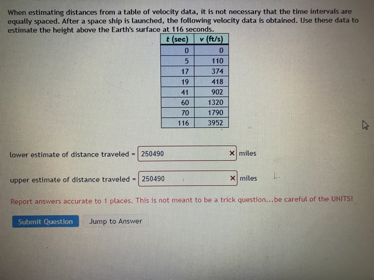 When estimating distances from a table of velocity data, it is not necessary that the time intervals are
equally spaced. After a space ship is launched, the following velocity data is obtained. Use these data to
estimate the height above the Earth's surface at 116 seconds.
t (sec)
v (ft/s)
110
17
374
19
418
41
902
60
1320
70
1790
116
3952
lower estimate of distance traveled =
250490
X miles
upper estimate of distance traveled = | 250490
x miles
Report answers accurate to 1 places. This is not meant to be a trick question...be careful of the UNITS!
Submit Question
Jump to Answer
