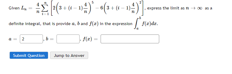 Given Ln
2(3+ (i -
express the limit as n - 00 as a
definite integral, that is provide a, b and f(x) in the expression
|
f(x)dx.
a = 2
b
f(x)
Submit Question
Jump to Answer

