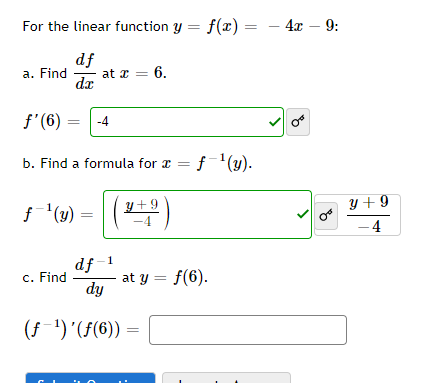 For the linear function y = f(x) = - 4x – 9:
df
at a = 6.
dz
a. Find
f'(6)
-4
b. Find a formula for æ =
f¯'(y).
%3D
()
y + 9
y + 9
f(y) =
4
df-1
at y = f(6).
dy
c. Find
(f-1) '(f(6))
