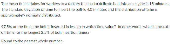 The mean time it takes for workers at a factory to insert a delicate bolt into an engine is 15 minutes.
The standard deviation of time to insert the bolt is 4.0 minutes and the distribution of time is
approximately normally distributed.
97.5% of the time, the bolt is inserted in less than which time value? In other words what is the cut-
off time for the longest 2.5% of bolt insertion times?
Round to the nearest whole number.
