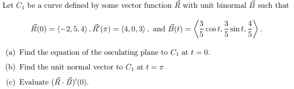 Let C1 be a curve defined by some vector function K with unit binormal B such that
3.
3
Ř(0) = (–2, 5, 4) , ř (7) = (4,0, 3) , and B(t) = ( cost, sir
cost, - sin t,
(a) Find the equation of the osculating plane to C1 at t = 0.
(b) Find the unit normal vector to C1 at t = T
(c) Evaluate (R · B)'(0).
